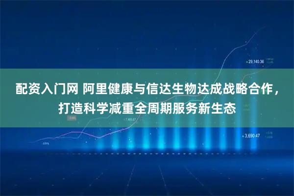 配资入门网 阿里健康与信达生物达成战略合作，打造科学减重全周期服务新生态