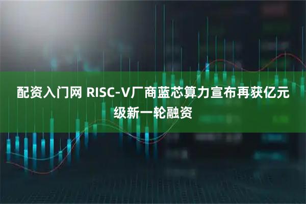 配资入门网 RISC-V厂商蓝芯算力宣布再获亿元级新一轮融资