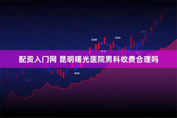 配资入门网 昆明曙光医院男科收费合理吗