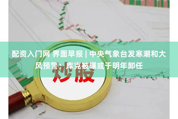 配资入门网 界面早报 | 中央气象台发寒潮和大风预警；库克被曝或于明年卸任