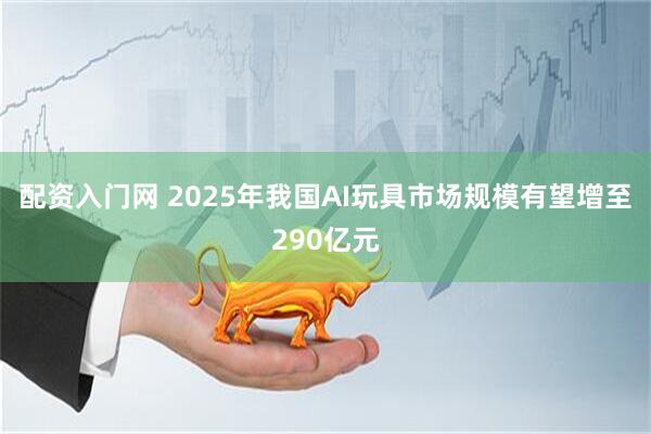 配资入门网 2025年我国AI玩具市场规模有望增至290亿元