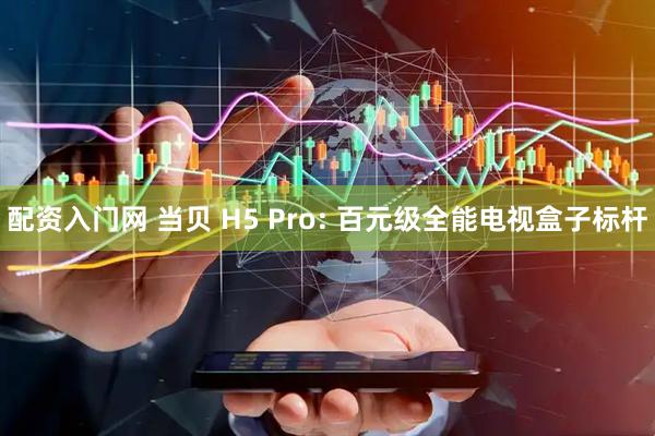 配资入门网 当贝 H5 Pro: 百元级全能电视盒子标杆