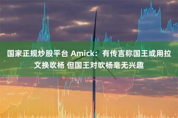 国家正规炒股平台 Amick：有传言称国王或用拉文换吹杨 但国王对吹杨毫无兴趣