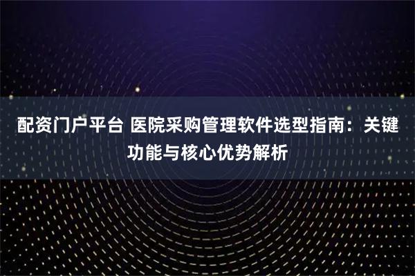 配资门户平台 医院采购管理软件选型指南：关键功能与核心优势解析