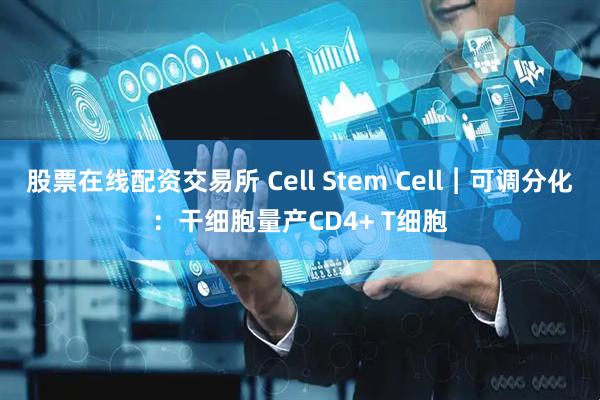 股票在线配资交易所 Cell Stem Cell︱可调分化：干细胞量产CD4+ T细胞