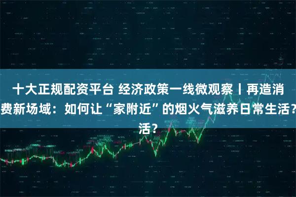 十大正规配资平台 经济政策一线微观察丨再造消费新场域：如何让“家附近”的烟火气滋养日常生活？