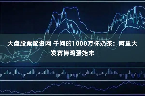 大盘股票配资网 千问的1000万杯奶茶：阿里大发赛博鸡蛋始末