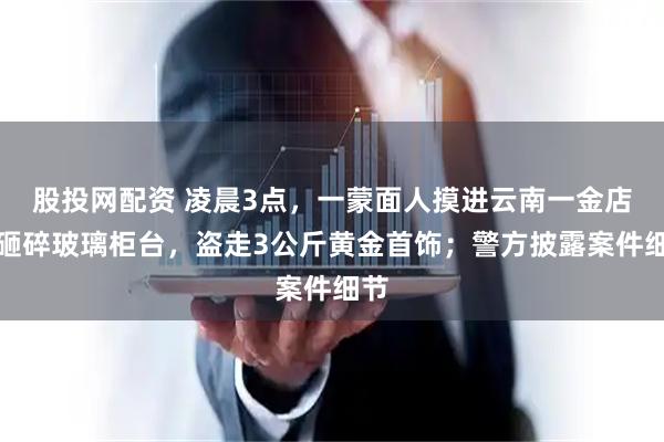 股投网配资 凌晨3点，一蒙面人摸进云南一金店，砸碎玻璃柜台，盗走3公斤黄金首饰；警方披露案件细节