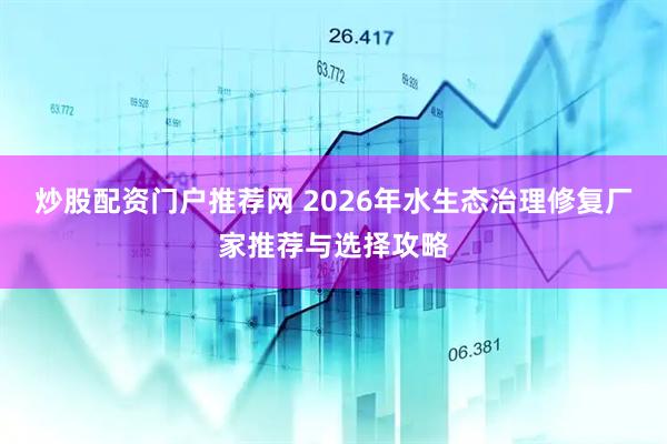 炒股配资门户推荐网 2026年水生态治理修复厂家推荐与选择攻略