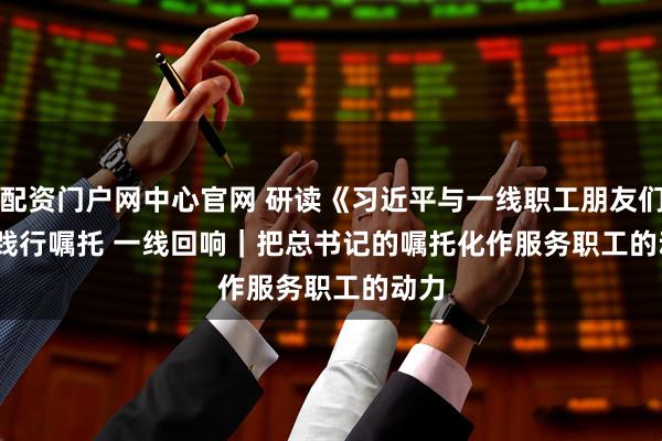 配资门户网中心官网 研读《习近平与一线职工朋友们》·践行嘱托 一线回响｜把总书记的嘱托化作服务职工的动力