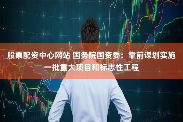 股票配资中心网站 国务院国资委：靠前谋划实施一批重大项目和标志性工程