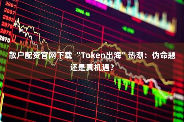 散户配资官网下载 “Token出海”热潮：伪命题还是真机遇？